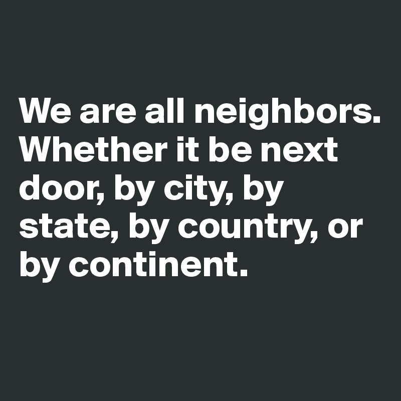 

We are all neighbors. Whether it be next door, by city, by state, by country, or by continent. 

