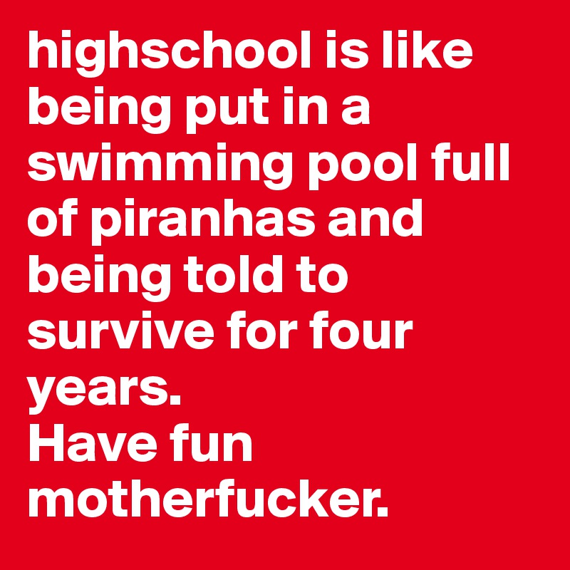 highschool is like being put in a swimming pool full of piranhas and being told to survive for four years. 
Have fun motherfucker.