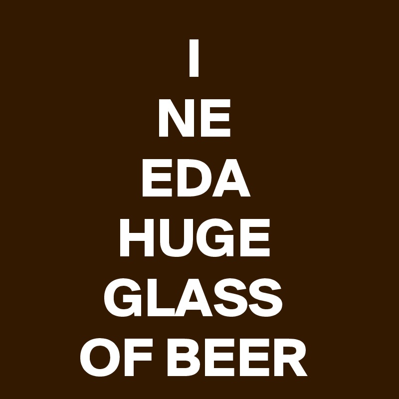 I
NE
EDA
HUGE
GLASS
OF BEER