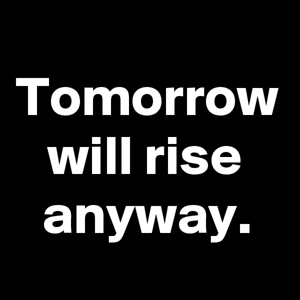 Tomorrow will rise anyway.