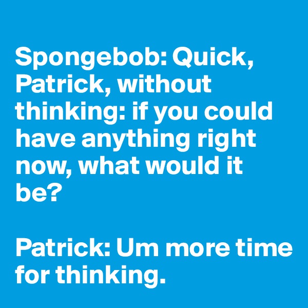 
Spongebob: Quick, Patrick, without thinking: if you could have anything right now, what would it be? 

Patrick: Um more time for thinking.