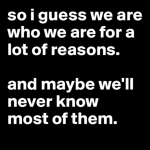 so i guess we are who we are for a lot of reasons. 

and maybe we'll never know most of them.