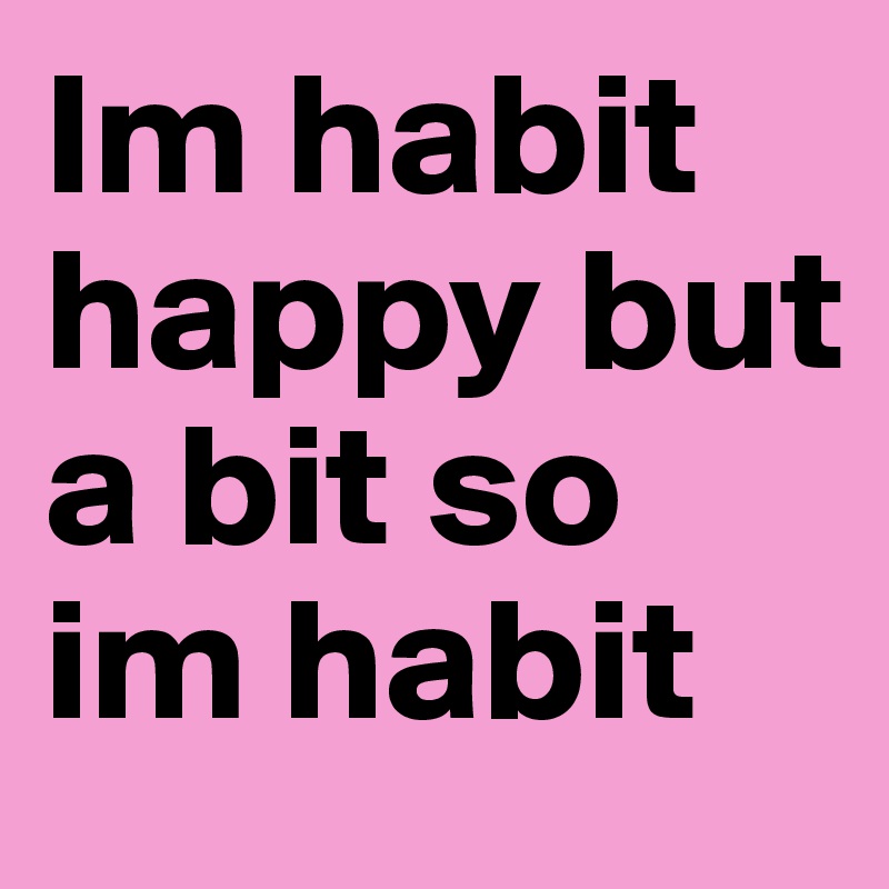 Im habit happy but a bit so im habit