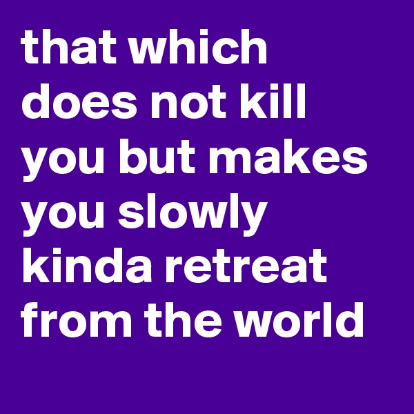 that which does not kill you but makes you slowly kinda retreat from the world