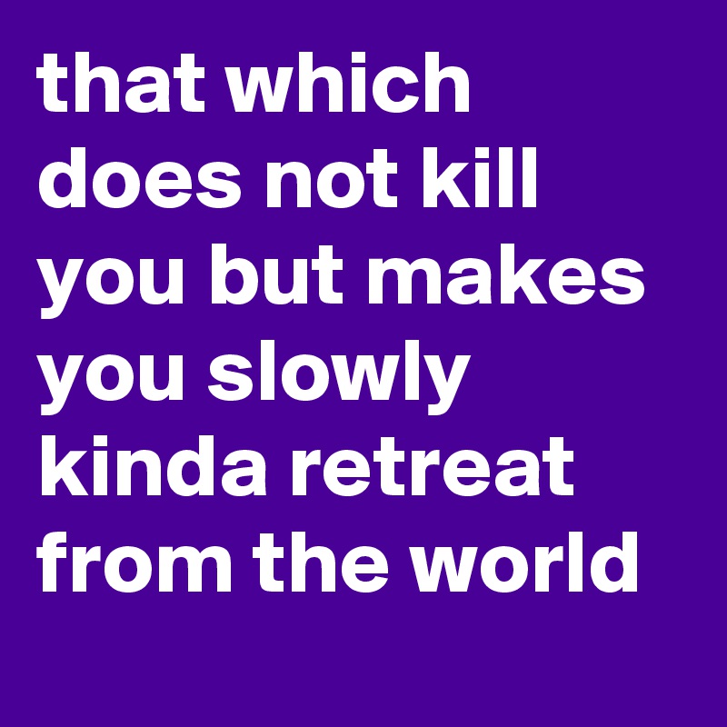 that which does not kill you but makes you slowly kinda retreat from the world