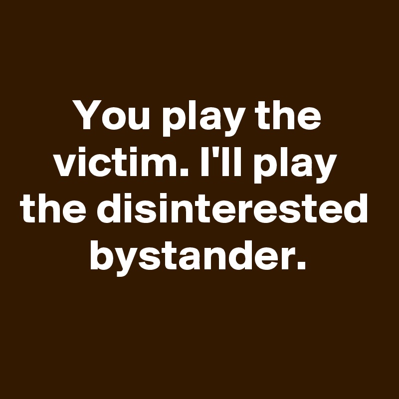 
You play the victim. I'll play the disinterested bystander.

