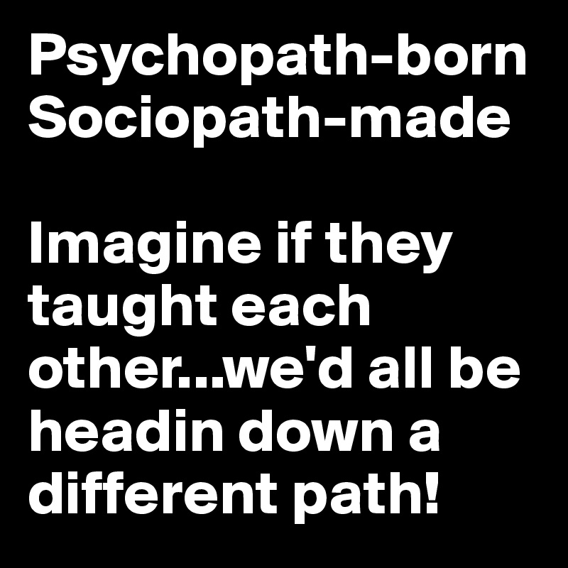 Psychopath-born 
Sociopath-made

Imagine if they taught each other...we'd all be headin down a different path!