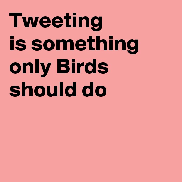 Tweeting
is something only Birds should do


