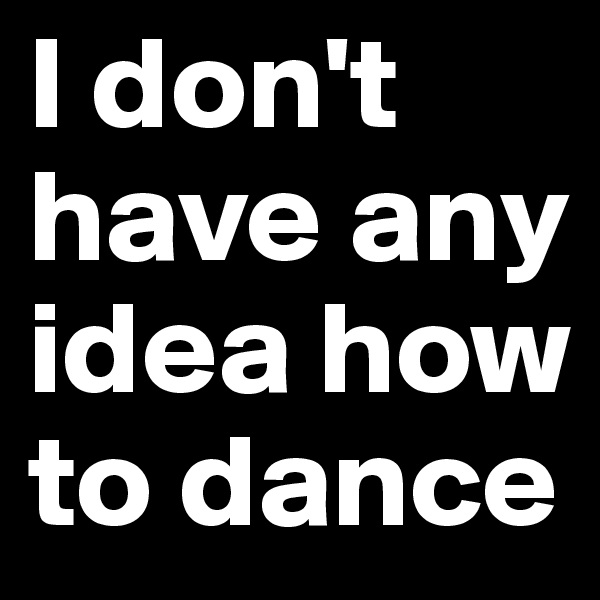 I don't have any idea how to dance