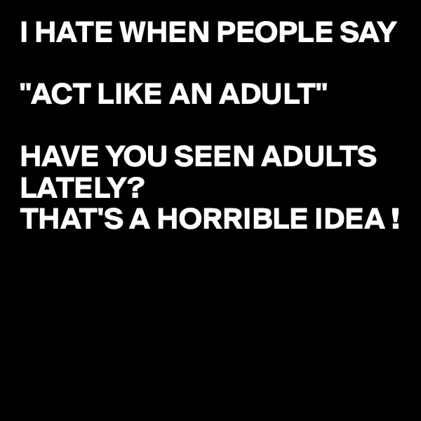 I HATE WHEN PEOPLE SAY

"ACT LIKE AN ADULT"

HAVE YOU SEEN ADULTS LATELY?
THAT'S A HORRIBLE IDEA !



