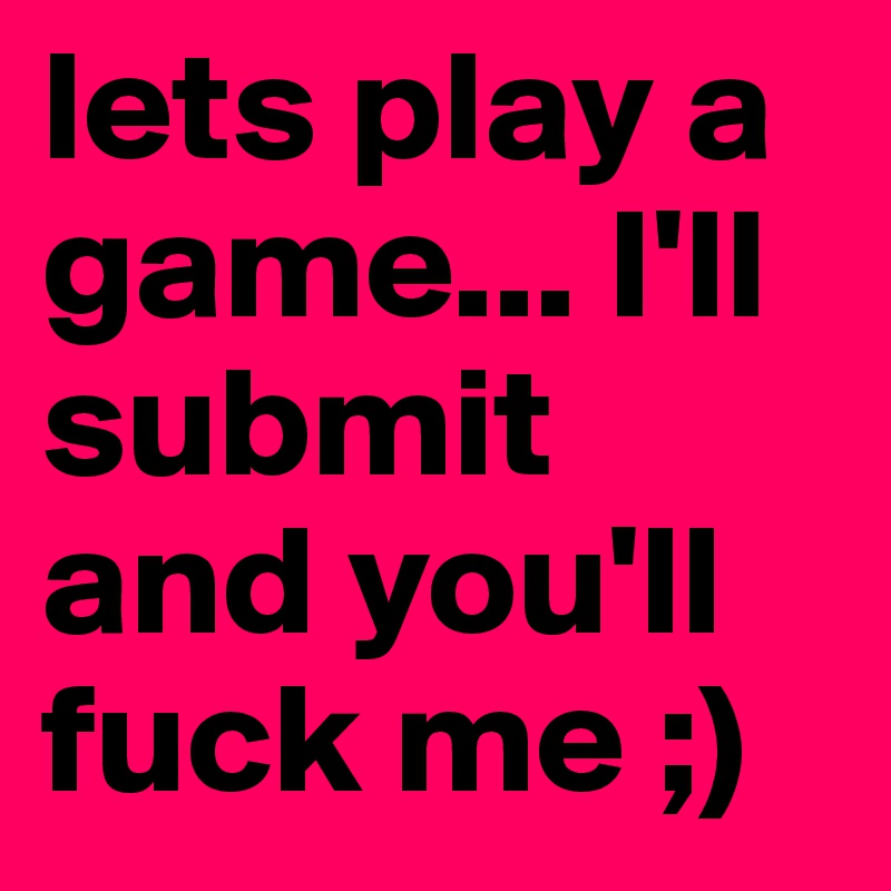 lets play a game... I'll submit and you'll fuck me ;)