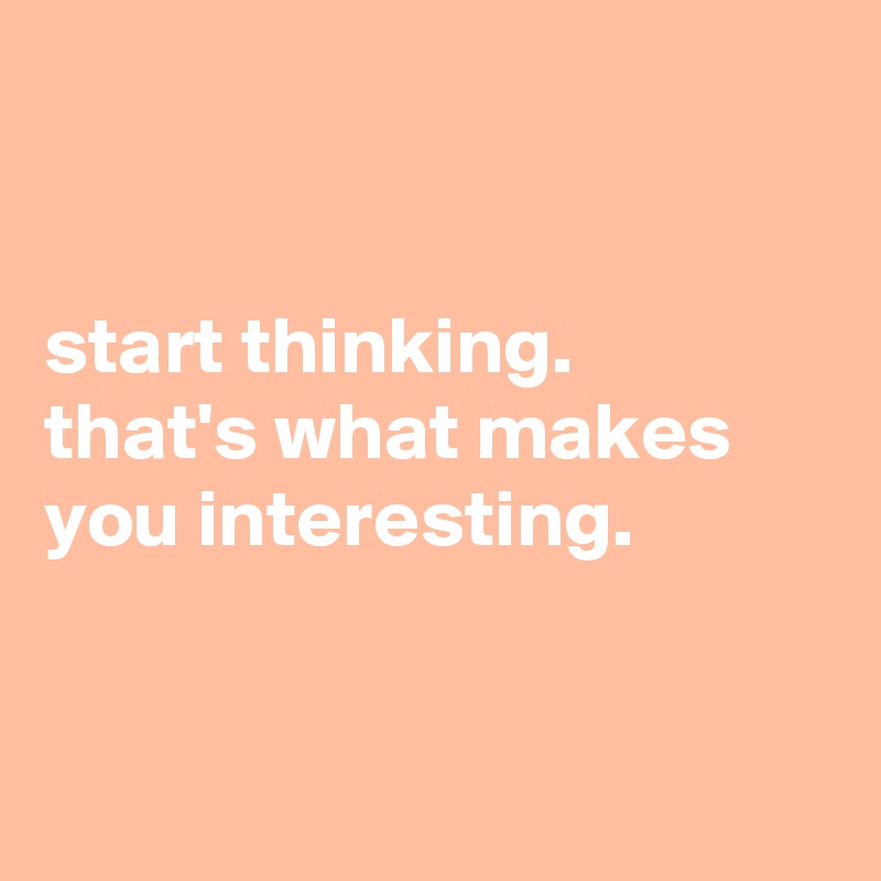 


start thinking.
that's what makes you interesting.


