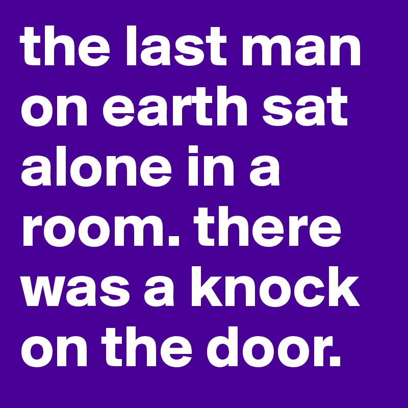 the last man on earth sat alone in a room. there was a knock on the door.