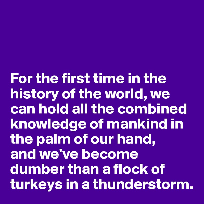 



For the first time in the history of the world, we can hold all the combined knowledge of mankind in the palm of our hand,
and we've become dumber than a flock of turkeys in a thunderstorm.