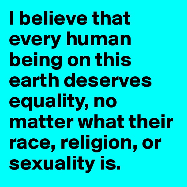 I believe that every human being on this earth deserves equality, no matter what their race, religion, or sexuality is. 