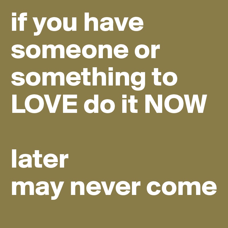 if you have someone or something to LOVE do it NOW

later
may never come