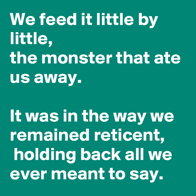 We feed it little by little,
the monster that ate us away.

It was in the way we remained reticent,
 holding back all we ever meant to say. 