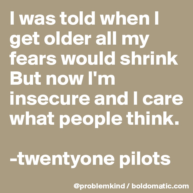 I was told when I get older all my fears would shrink
But now I'm insecure and I care what people think.

-twentyone pilots 