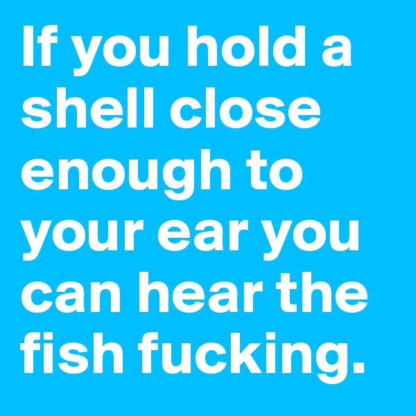 If you hold a shell close enough to your ear you can hear the fish fucking.