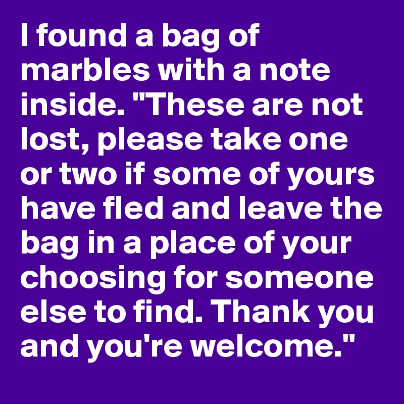 I found a bag of marbles with a note inside. "These are not lost, please take one or two if some of yours have fled and leave the bag in a place of your choosing for someone else to find. Thank you and you're welcome."