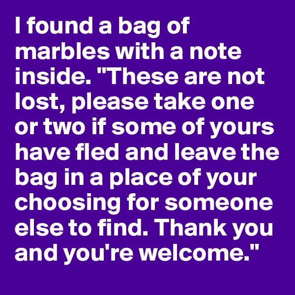 I found a bag of marbles with a note inside. "These are not lost, please take one or two if some of yours have fled and leave the bag in a place of your choosing for someone else to find. Thank you and you're welcome."