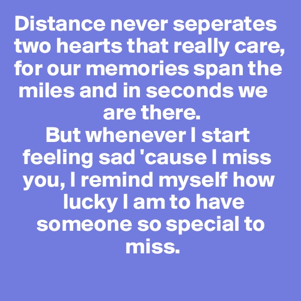 Distance never seperates
two hearts that really care,
for our memories span the  
 miles and in seconds we   
                    are there. 
       But whenever I start    
  feeling sad 'cause I miss 
  you, I remind myself how 
           lucky I am to have
     someone so special to   
                         miss. 