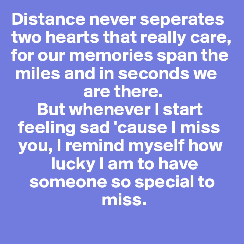 Distance never seperates
two hearts that really care,
for our memories span the  
 miles and in seconds we   
                    are there. 
       But whenever I start    
  feeling sad 'cause I miss 
  you, I remind myself how 
           lucky I am to have
     someone so special to   
                         miss. 