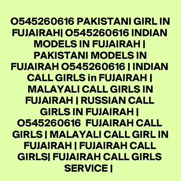 O545260616 PAKISTANI GIRL IN FUJAIRAH| O545260616 INDIAN MODELS IN FUJAIRAH | PAKISTANI MODELS IN FUJAIRAH O545260616 | INDIAN CALL GIRLS in FUJAIRAH | MALAYALI CALL GIRLS IN FUJAIRAH | RUSSIAN CALL GIRLS IN FUJAIRAH | O545260616  FUJAIRAH CALL GIRLS | MALAYALI CALL GIRL IN FUJAIRAH | FUJAIRAH CALL GIRLS| FUJAIRAH CALL GIRLS SERVICE | 