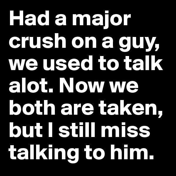 Had a major crush on a guy, we used to talk alot. Now we both are taken, but I still miss talking to him.