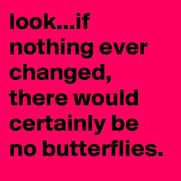 look...if nothing ever changed,
there would certainly be no butterflies.