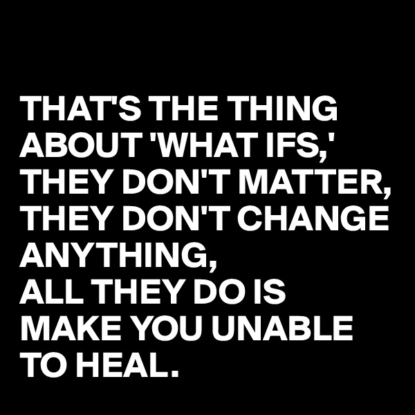 

THAT'S THE THING ABOUT 'WHAT IFS,'
THEY DON'T MATTER, THEY DON'T CHANGE ANYTHING, 
ALL THEY DO IS MAKE YOU UNABLE TO HEAL.