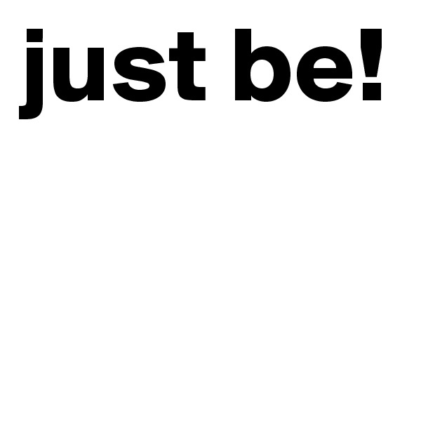just be! 

