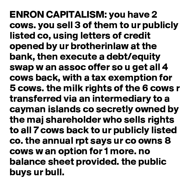 ENRON CAPITALISM: you have 2 cows. you sell 3 of them to ur publicly listed co, using letters of credit opened by ur brotherinlaw at the bank, then execute a debt/equity swap w an assoc offer so u get all 4 cows back, with a tax exemption for 5 cows. the milk rights of the 6 cows r transferred via an intermediary to a cayman islands co secretly owned by the maj shareholder who sells rights to all 7 cows back to ur publicly listed co. the annual rpt says ur co owns 8 cows w an option for 1 more. no balance sheet provided. the public buys ur bull.