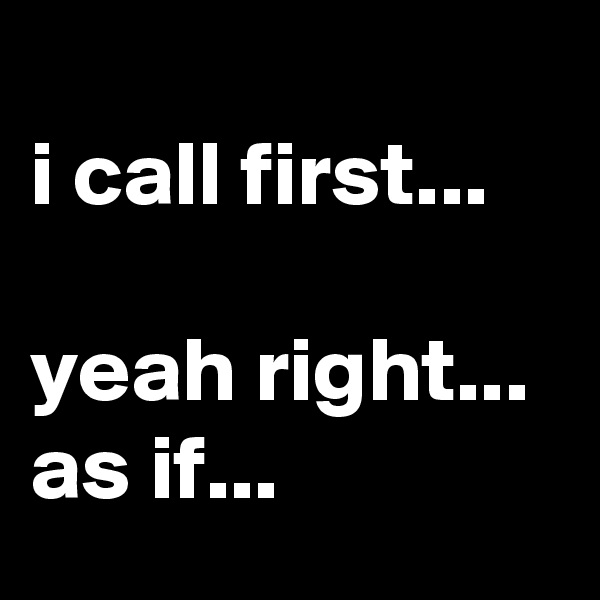 
i call first...

yeah right... 
as if...