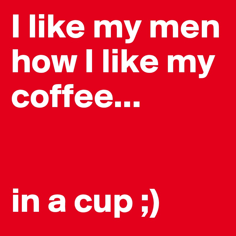 I like my men how I like my coffee...


in a cup ;)