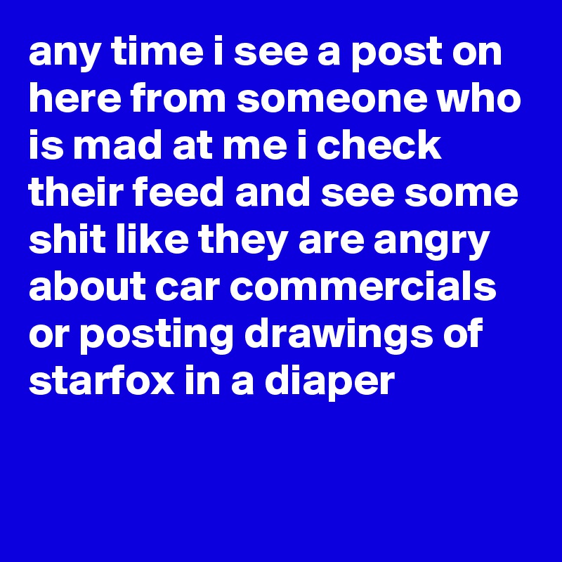 any time i see a post on here from someone who is mad at me i check their feed and see some shit like they are angry about car commercials or posting drawings of starfox in a diaper