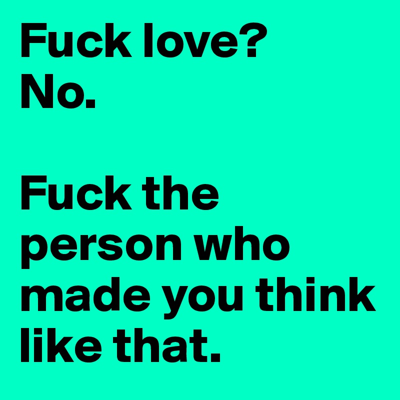 Fuck love?
No.

Fuck the person who made you think like that.