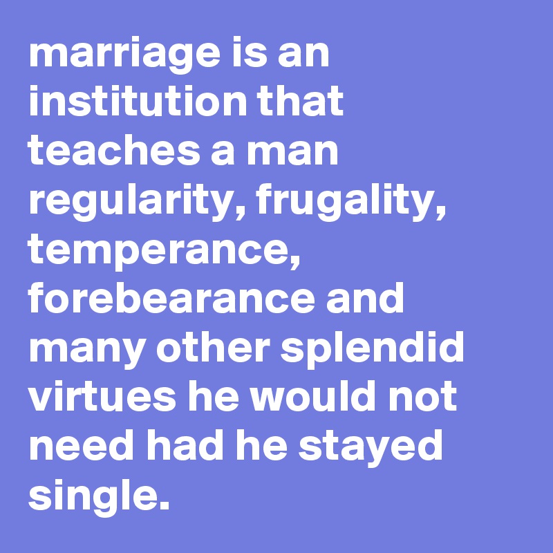 marriage is an institution that teaches a man regularity, frugality, temperance, forebearance and many other splendid virtues he would not need had he stayed single. 
