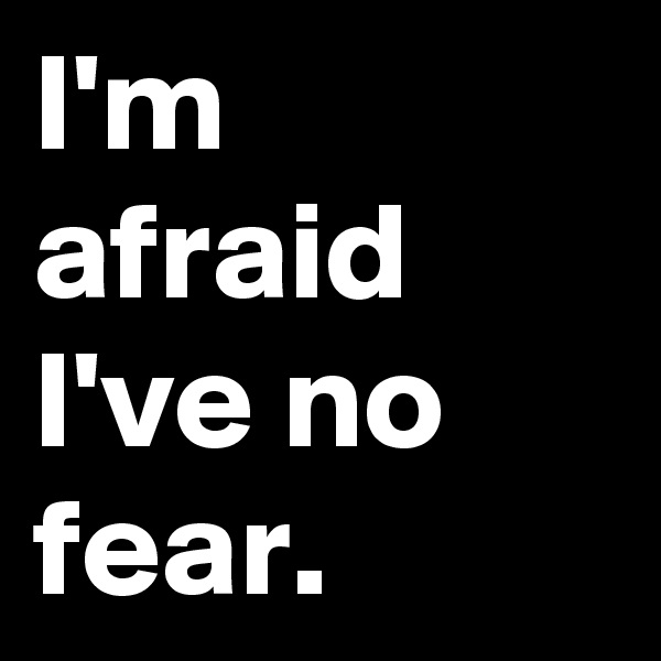 I'm afraid I've no fear.
