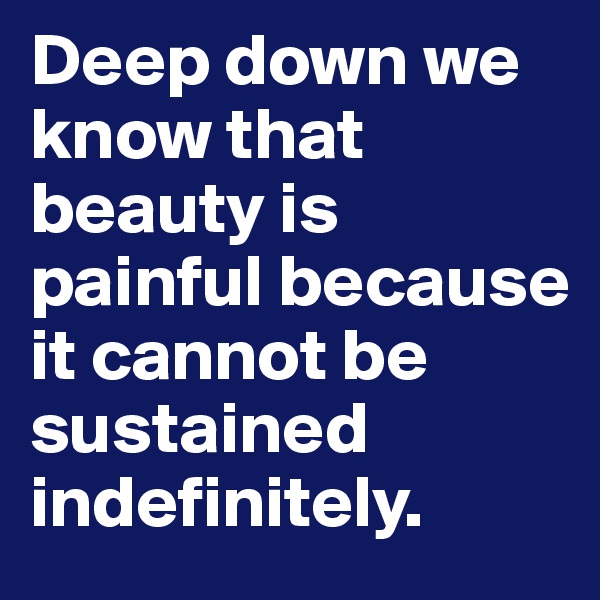 Deep down we know that beauty is painful because it cannot be sustained indefinitely.