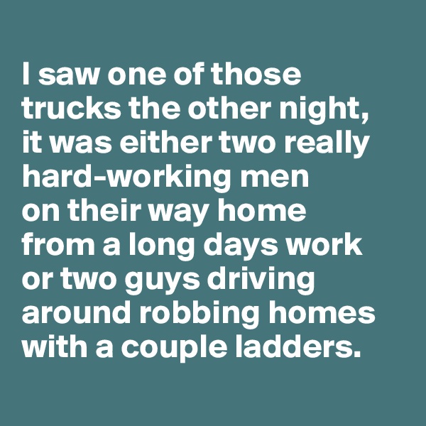 
I saw one of those trucks the other night, 
it was either two really hard-working men 
on their way home 
from a long days work 
or two guys driving around robbing homes with a couple ladders.
