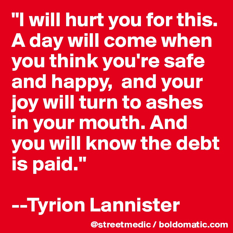 "I will hurt you for this. A day will come when you think you're safe and happy,  and your joy will turn to ashes in your mouth. And you will know the debt is paid."

--Tyrion Lannister