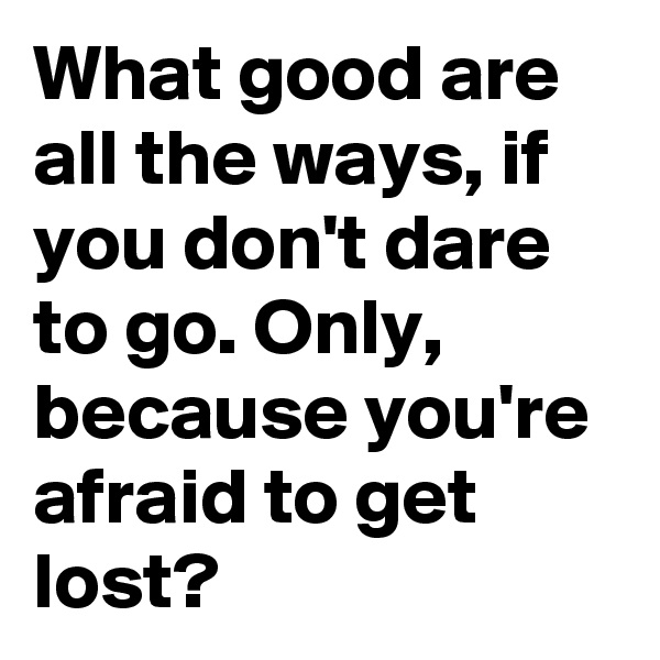 What good are all the ways, if you don't dare to go. Only, because you're afraid to get lost?