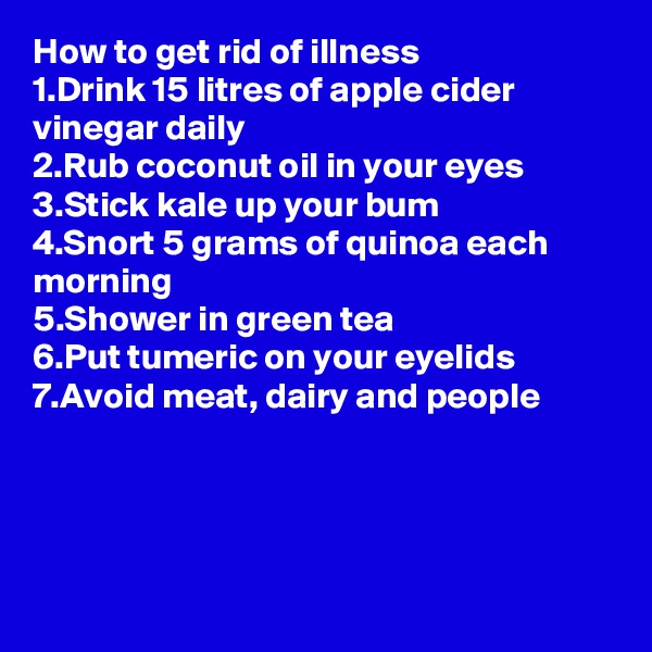How to get rid of illness
1.Drink 15 litres of apple cider vinegar daily
2.Rub coconut oil in your eyes
3.Stick kale up your bum
4.Snort 5 grams of quinoa each morning
5.Shower in green tea
6.Put tumeric on your eyelids
7.Avoid meat, dairy and people




