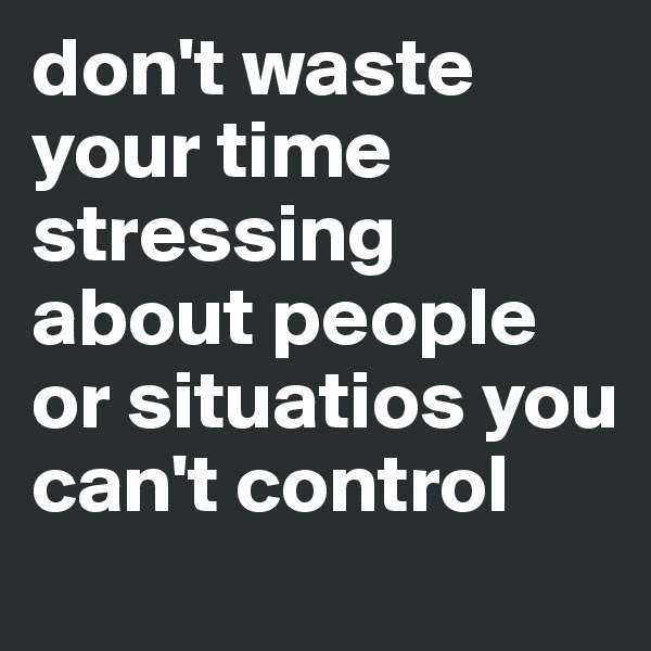 don't waste your time stressing about people or situatios you can't control
