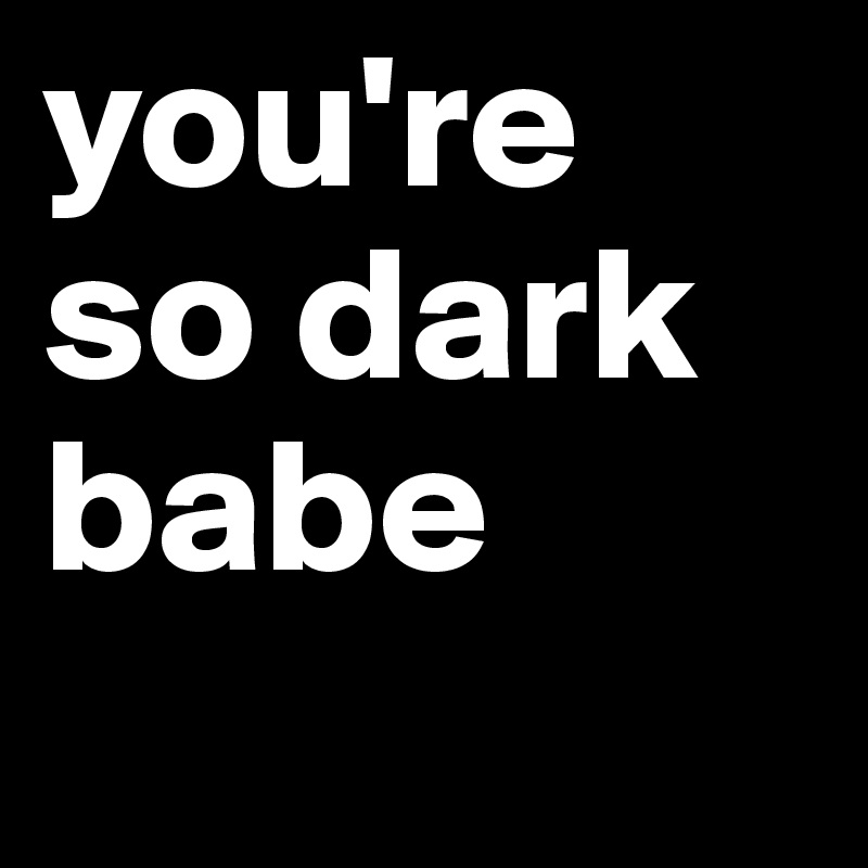 you're so dark
babe
