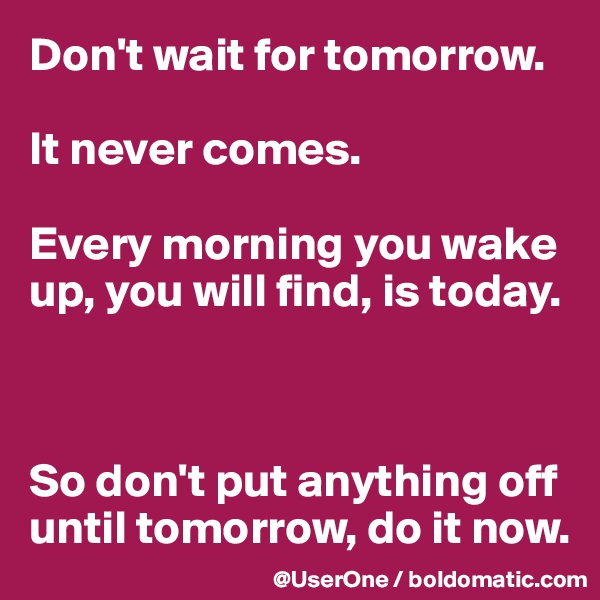 Don't wait for tomorrow.

It never comes.

Every morning you wake up, you will find, is today.



So don't put anything off until tomorrow, do it now.
