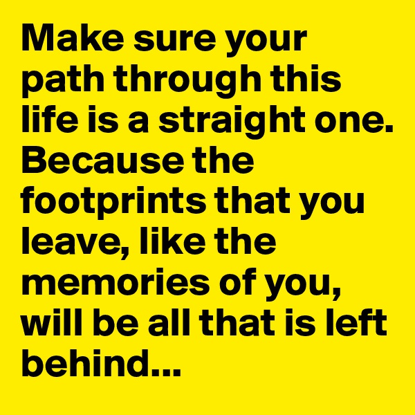 Make sure your path through this  life is a straight one. 
Because the footprints that you leave, like the memories of you, 
will be all that is left behind...