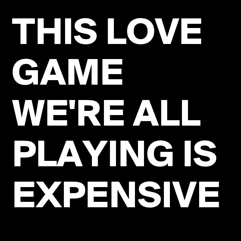 THIS LOVE GAME WE'RE ALL PLAYING IS EXPENSIVE