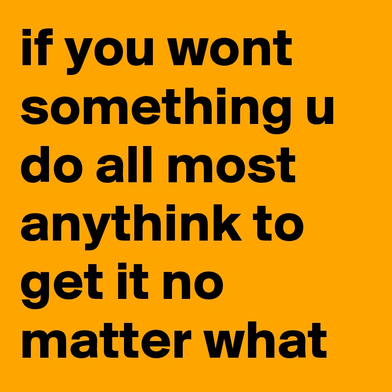 if you wont something u do all most anythink to get it no matter what 